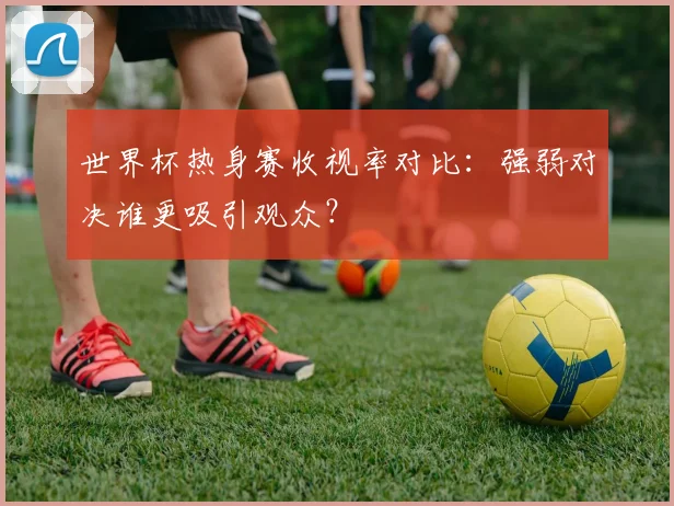 世界杯热身赛收视率对比：强弱对决谁更吸引观众？