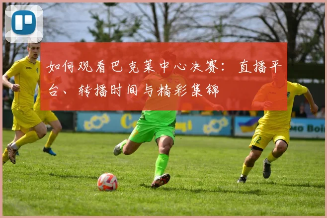 如何观看巴克莱中心决赛：直播平台、转播时间与精彩集锦
