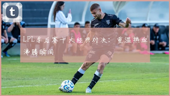 LPL季后赛十大经典对决：重温热血沸腾瞬间